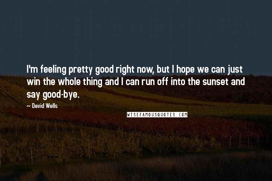 David Wells Quotes: I'm feeling pretty good right now, but I hope we can just win the whole thing and I can run off into the sunset and say good-bye.