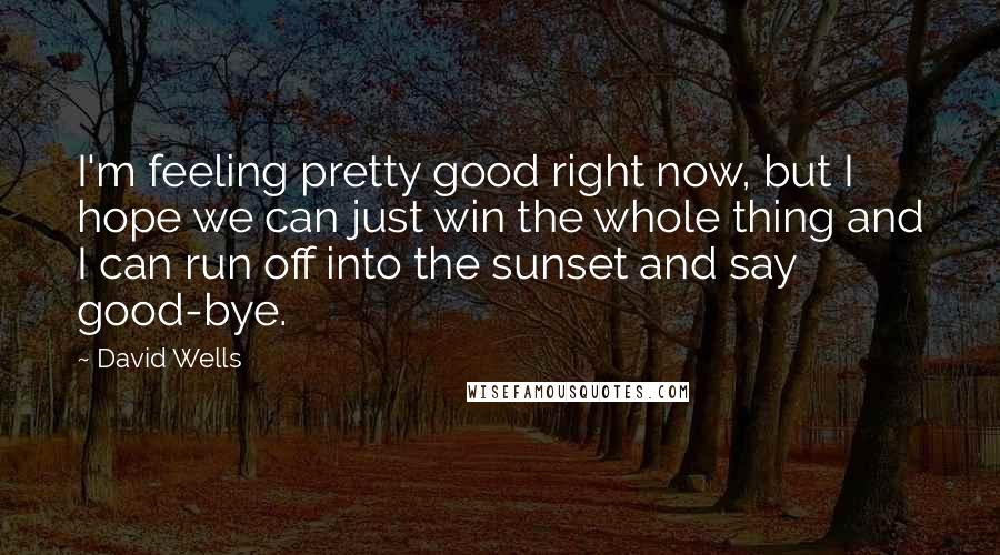 David Wells Quotes: I'm feeling pretty good right now, but I hope we can just win the whole thing and I can run off into the sunset and say good-bye.