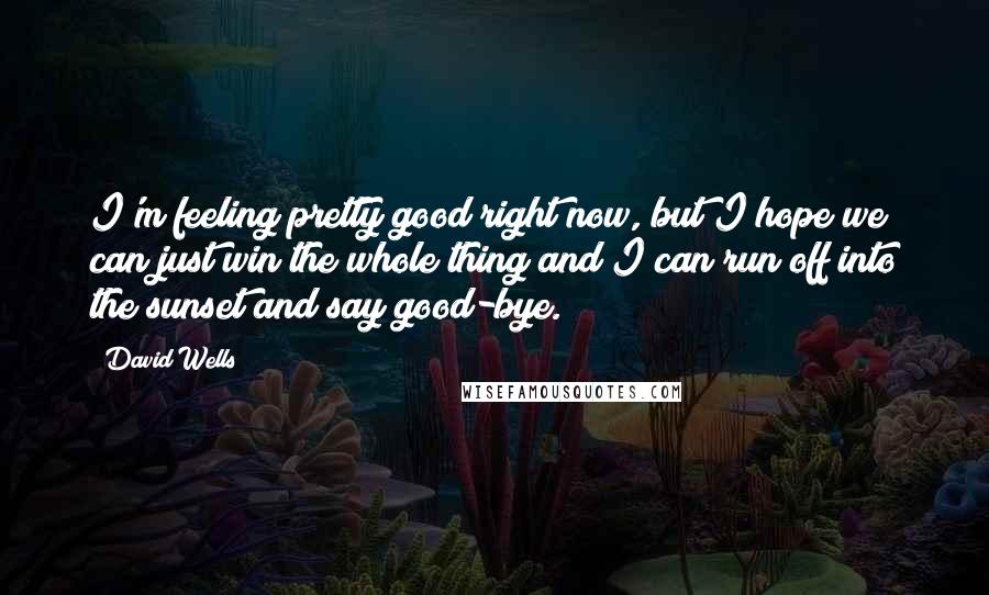 David Wells Quotes: I'm feeling pretty good right now, but I hope we can just win the whole thing and I can run off into the sunset and say good-bye.