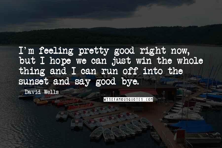 David Wells Quotes: I'm feeling pretty good right now, but I hope we can just win the whole thing and I can run off into the sunset and say good-bye.