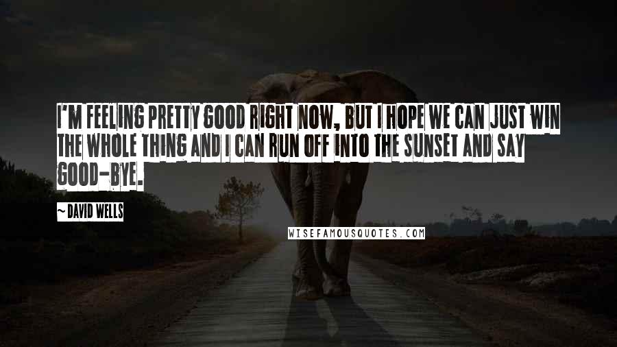 David Wells Quotes: I'm feeling pretty good right now, but I hope we can just win the whole thing and I can run off into the sunset and say good-bye.