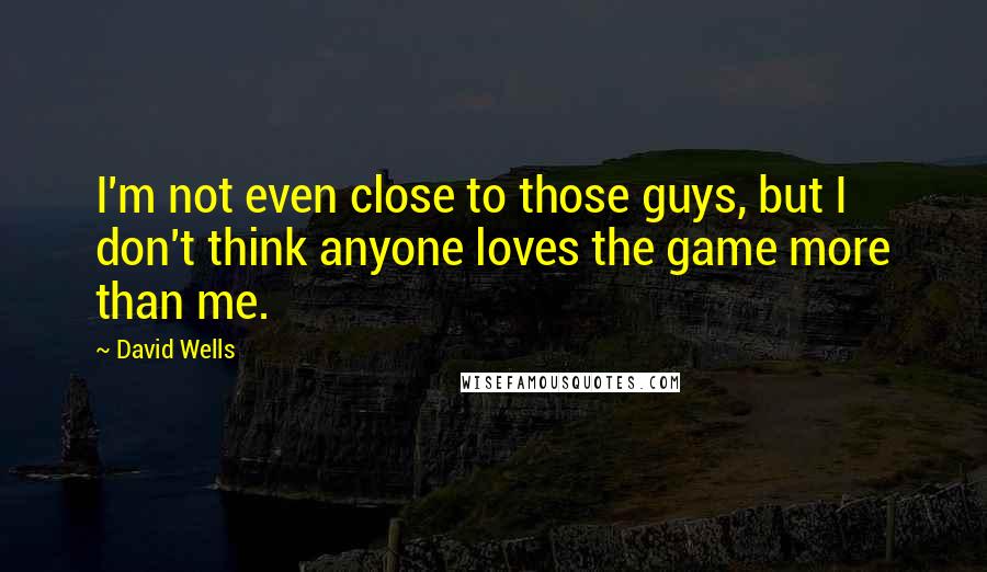 David Wells Quotes: I'm not even close to those guys, but I don't think anyone loves the game more than me.
