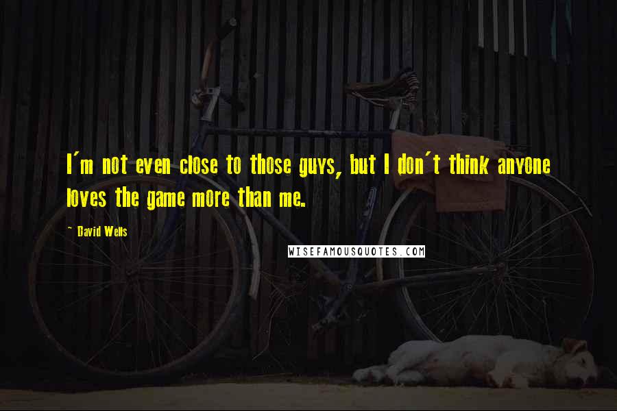David Wells Quotes: I'm not even close to those guys, but I don't think anyone loves the game more than me.