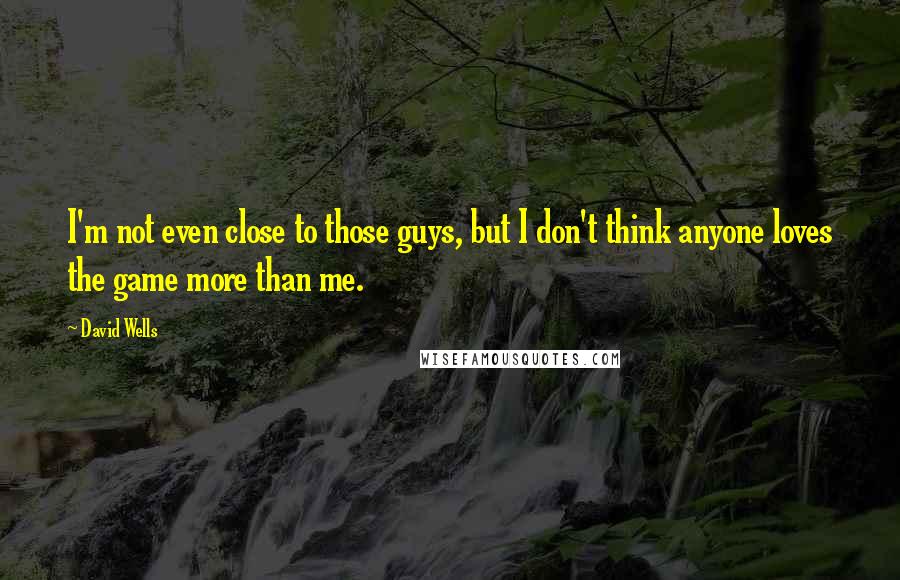 David Wells Quotes: I'm not even close to those guys, but I don't think anyone loves the game more than me.