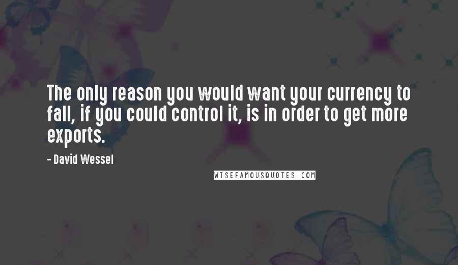 David Wessel Quotes: The only reason you would want your currency to fall, if you could control it, is in order to get more exports.