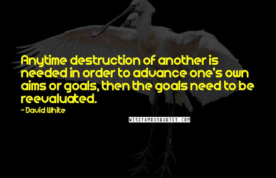 David White Quotes: Anytime destruction of another is needed in order to advance one's own aims or goals, then the goals need to be reevaluated.