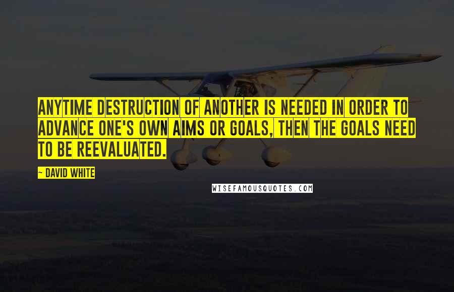 David White Quotes: Anytime destruction of another is needed in order to advance one's own aims or goals, then the goals need to be reevaluated.