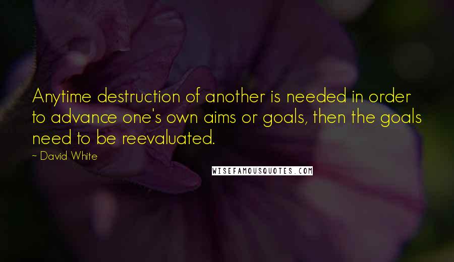 David White Quotes: Anytime destruction of another is needed in order to advance one's own aims or goals, then the goals need to be reevaluated.