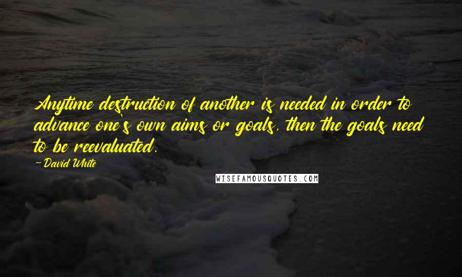 David White Quotes: Anytime destruction of another is needed in order to advance one's own aims or goals, then the goals need to be reevaluated.