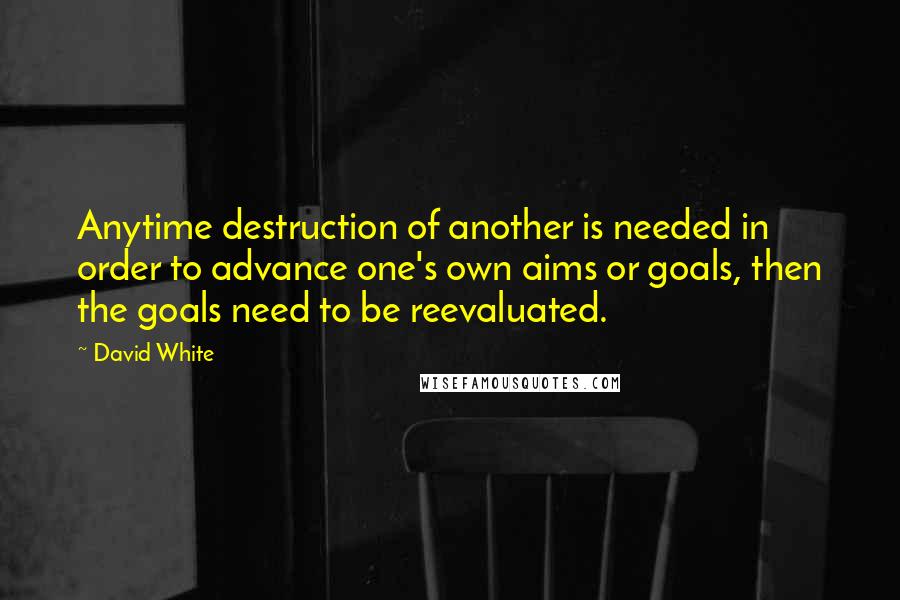 David White Quotes: Anytime destruction of another is needed in order to advance one's own aims or goals, then the goals need to be reevaluated.