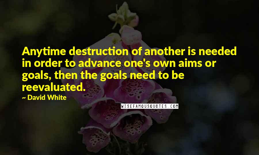 David White Quotes: Anytime destruction of another is needed in order to advance one's own aims or goals, then the goals need to be reevaluated.