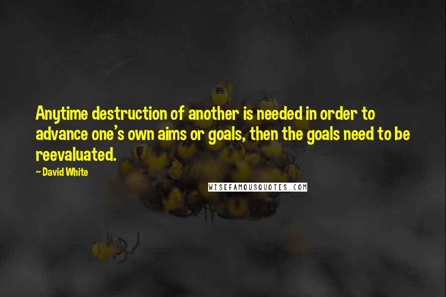 David White Quotes: Anytime destruction of another is needed in order to advance one's own aims or goals, then the goals need to be reevaluated.