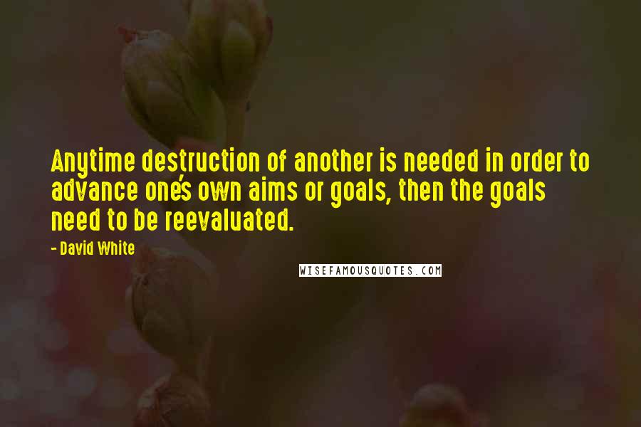 David White Quotes: Anytime destruction of another is needed in order to advance one's own aims or goals, then the goals need to be reevaluated.