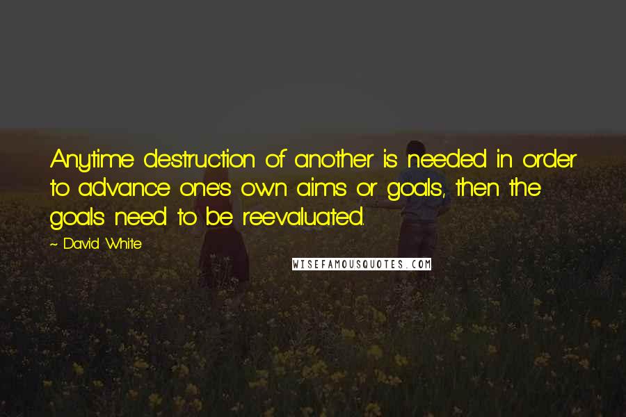 David White Quotes: Anytime destruction of another is needed in order to advance one's own aims or goals, then the goals need to be reevaluated.