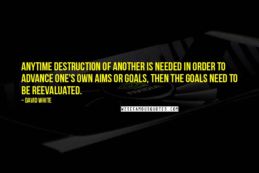 David White Quotes: Anytime destruction of another is needed in order to advance one's own aims or goals, then the goals need to be reevaluated.