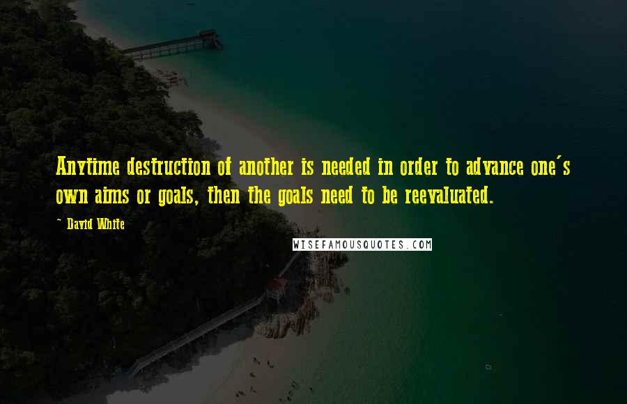 David White Quotes: Anytime destruction of another is needed in order to advance one's own aims or goals, then the goals need to be reevaluated.