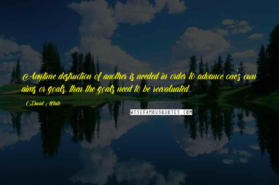 David White Quotes: Anytime destruction of another is needed in order to advance one's own aims or goals, then the goals need to be reevaluated.