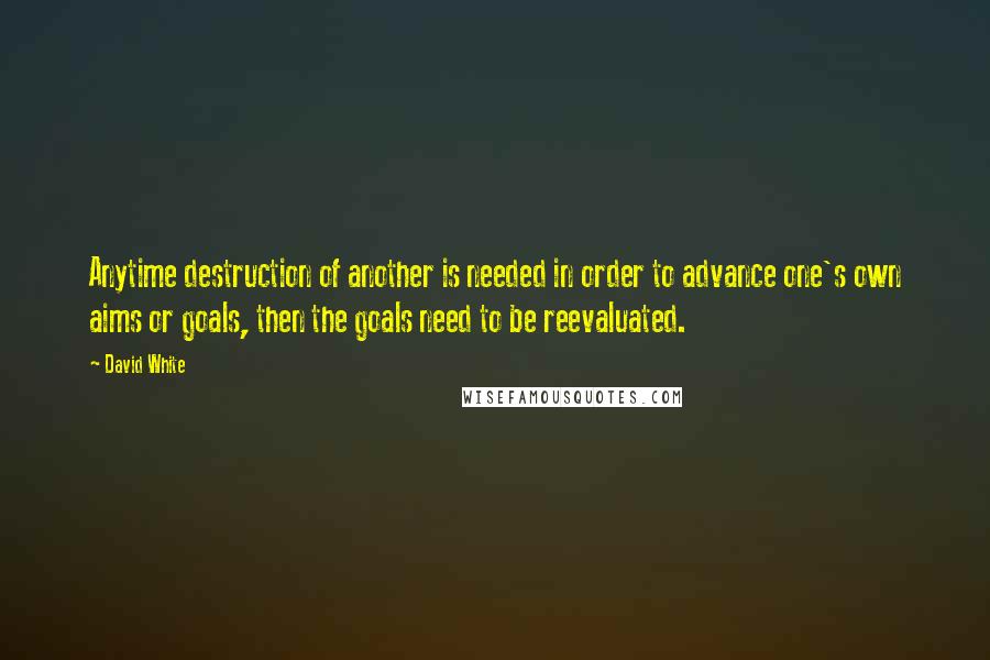 David White Quotes: Anytime destruction of another is needed in order to advance one's own aims or goals, then the goals need to be reevaluated.