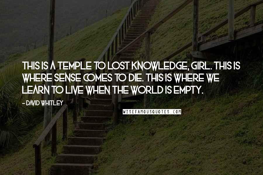 David Whitley Quotes: This is a temple to lost knowledge, girl. This is where sense comes to die. This is where we learn to live when the world is empty.