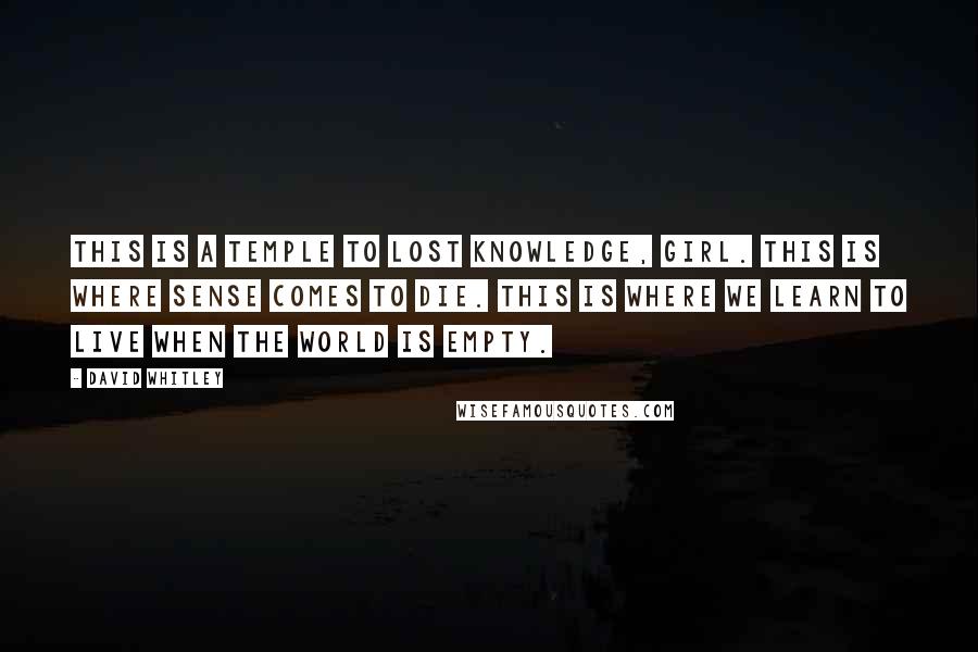 David Whitley Quotes: This is a temple to lost knowledge, girl. This is where sense comes to die. This is where we learn to live when the world is empty.