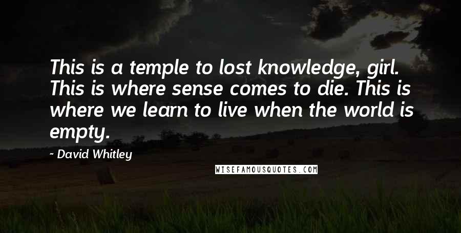 David Whitley Quotes: This is a temple to lost knowledge, girl. This is where sense comes to die. This is where we learn to live when the world is empty.