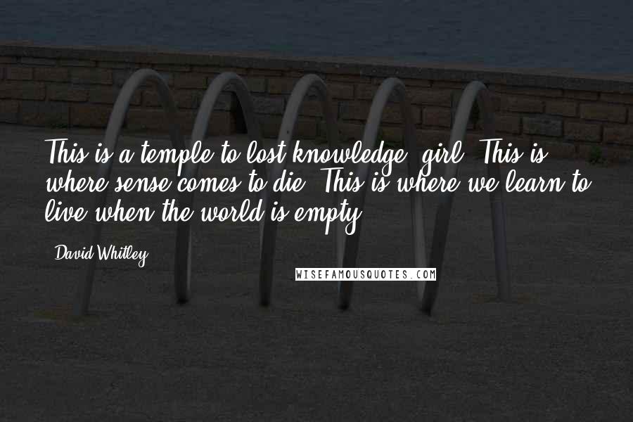 David Whitley Quotes: This is a temple to lost knowledge, girl. This is where sense comes to die. This is where we learn to live when the world is empty.