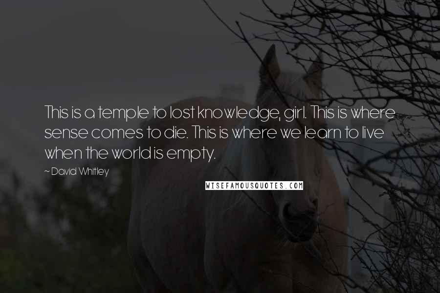 David Whitley Quotes: This is a temple to lost knowledge, girl. This is where sense comes to die. This is where we learn to live when the world is empty.