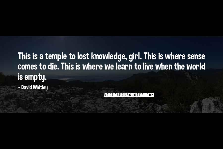 David Whitley Quotes: This is a temple to lost knowledge, girl. This is where sense comes to die. This is where we learn to live when the world is empty.