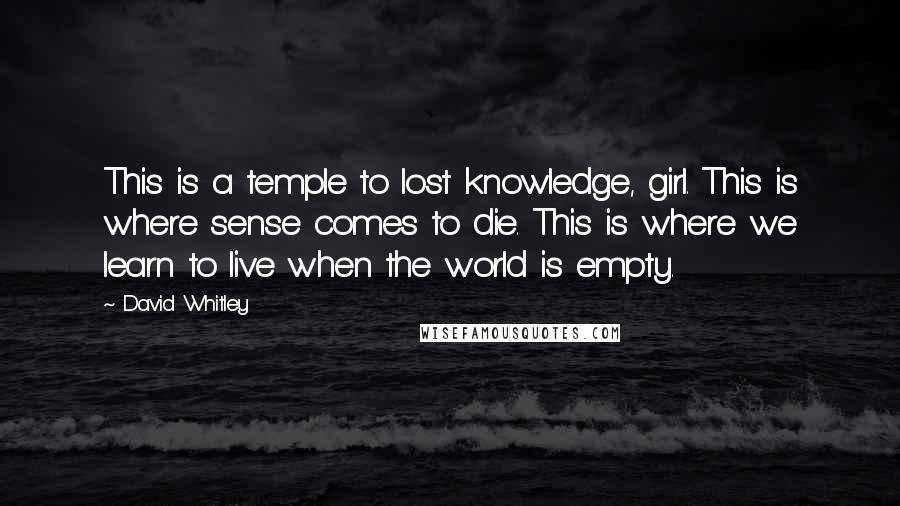 David Whitley Quotes: This is a temple to lost knowledge, girl. This is where sense comes to die. This is where we learn to live when the world is empty.