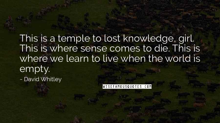 David Whitley Quotes: This is a temple to lost knowledge, girl. This is where sense comes to die. This is where we learn to live when the world is empty.