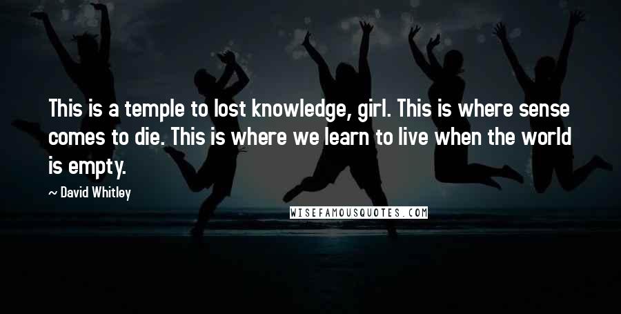 David Whitley Quotes: This is a temple to lost knowledge, girl. This is where sense comes to die. This is where we learn to live when the world is empty.