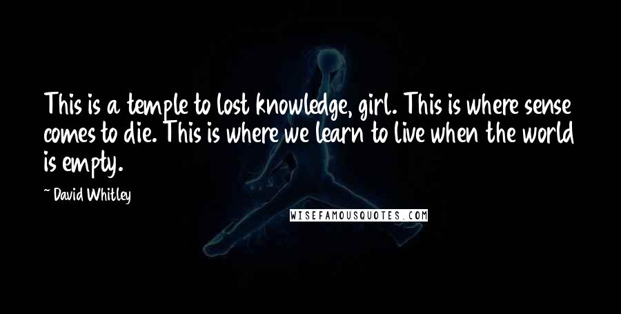 David Whitley Quotes: This is a temple to lost knowledge, girl. This is where sense comes to die. This is where we learn to live when the world is empty.