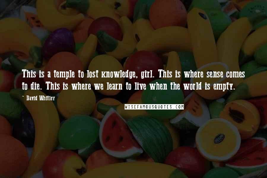 David Whitley Quotes: This is a temple to lost knowledge, girl. This is where sense comes to die. This is where we learn to live when the world is empty.