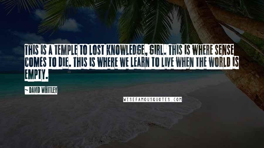 David Whitley Quotes: This is a temple to lost knowledge, girl. This is where sense comes to die. This is where we learn to live when the world is empty.