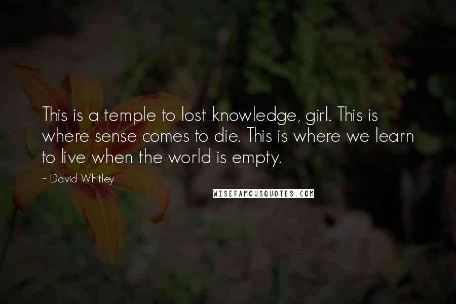 David Whitley Quotes: This is a temple to lost knowledge, girl. This is where sense comes to die. This is where we learn to live when the world is empty.