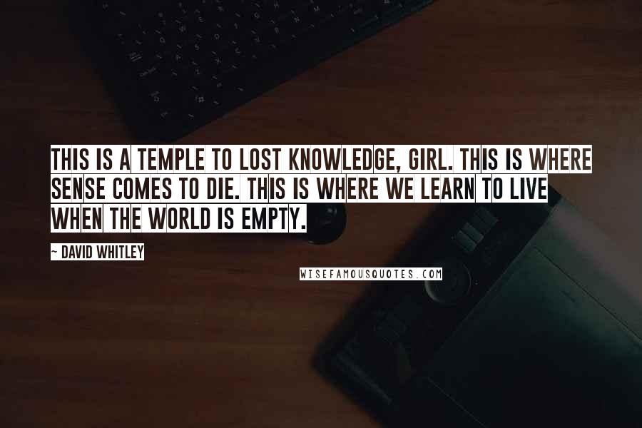 David Whitley Quotes: This is a temple to lost knowledge, girl. This is where sense comes to die. This is where we learn to live when the world is empty.