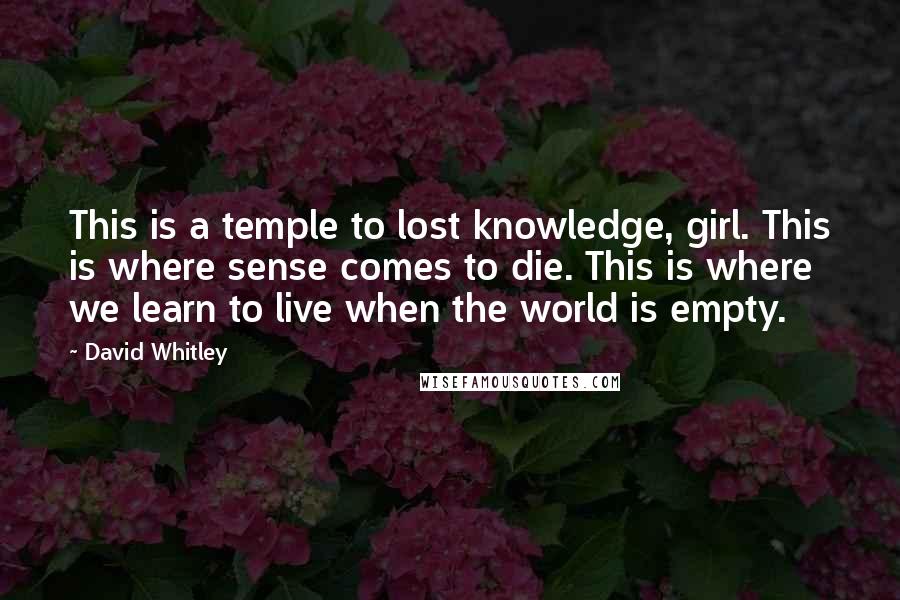 David Whitley Quotes: This is a temple to lost knowledge, girl. This is where sense comes to die. This is where we learn to live when the world is empty.