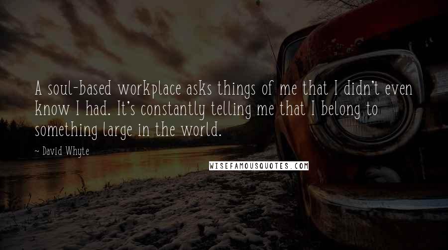 David Whyte Quotes: A soul-based workplace asks things of me that I didn't even know I had. It's constantly telling me that I belong to something large in the world.