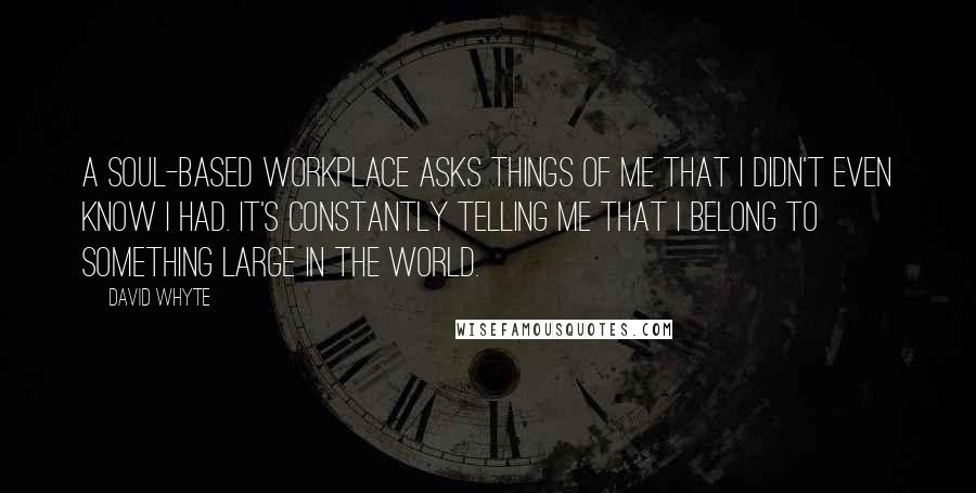 David Whyte Quotes: A soul-based workplace asks things of me that I didn't even know I had. It's constantly telling me that I belong to something large in the world.