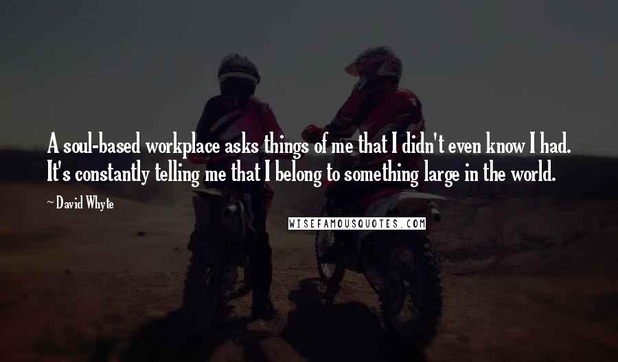 David Whyte Quotes: A soul-based workplace asks things of me that I didn't even know I had. It's constantly telling me that I belong to something large in the world.