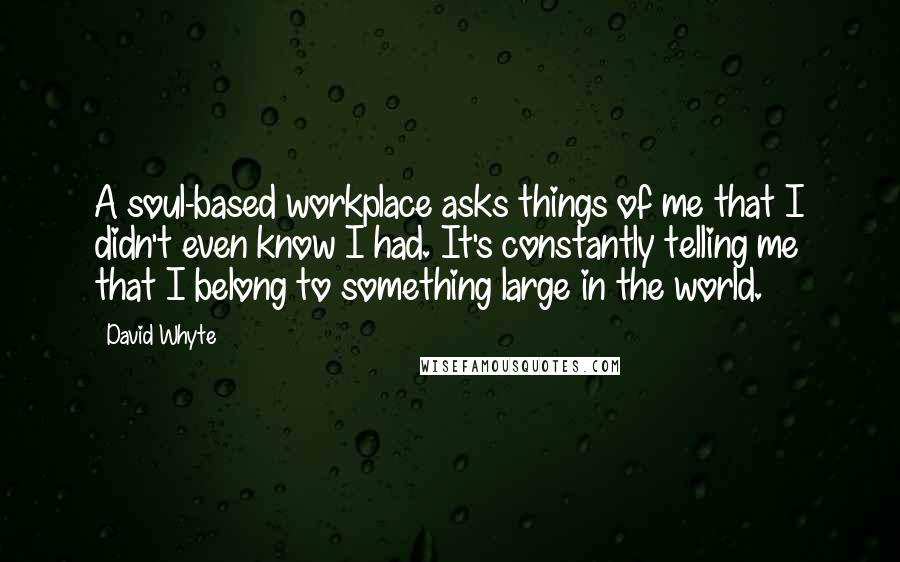 David Whyte Quotes: A soul-based workplace asks things of me that I didn't even know I had. It's constantly telling me that I belong to something large in the world.