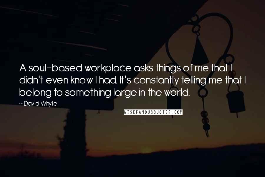 David Whyte Quotes: A soul-based workplace asks things of me that I didn't even know I had. It's constantly telling me that I belong to something large in the world.