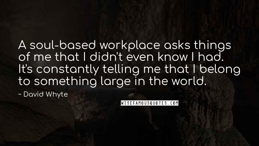 David Whyte Quotes: A soul-based workplace asks things of me that I didn't even know I had. It's constantly telling me that I belong to something large in the world.