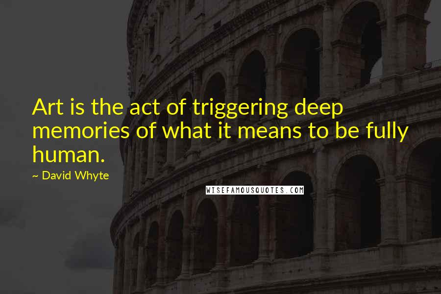 David Whyte Quotes: Art is the act of triggering deep memories of what it means to be fully human.
