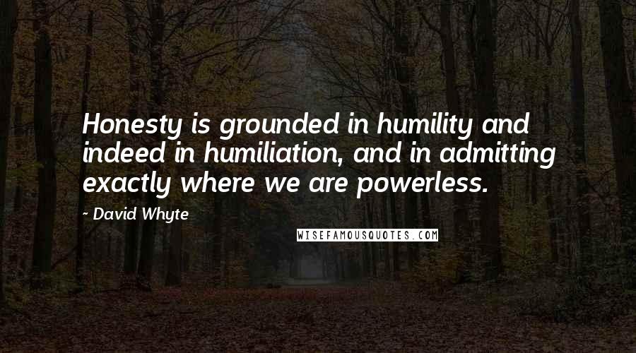 David Whyte Quotes: Honesty is grounded in humility and indeed in humiliation, and in admitting exactly where we are powerless.