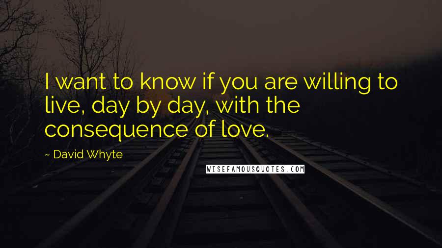 David Whyte Quotes: I want to know if you are willing to live, day by day, with the consequence of love.