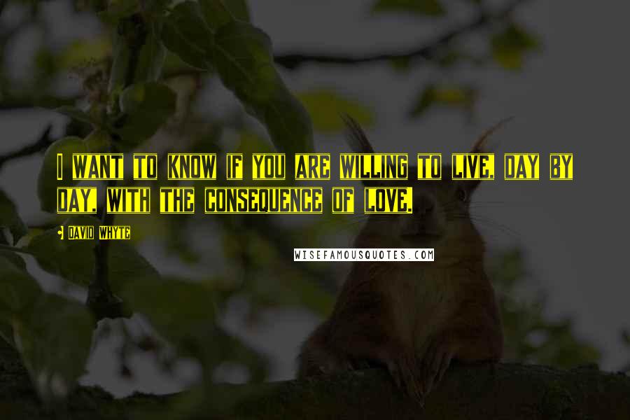 David Whyte Quotes: I want to know if you are willing to live, day by day, with the consequence of love.