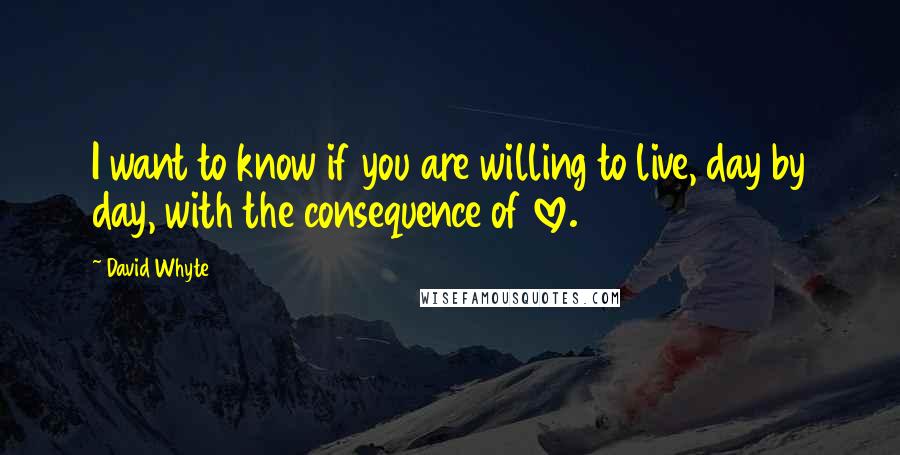 David Whyte Quotes: I want to know if you are willing to live, day by day, with the consequence of love.