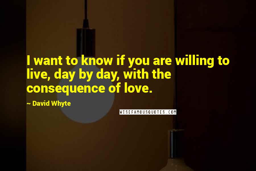David Whyte Quotes: I want to know if you are willing to live, day by day, with the consequence of love.