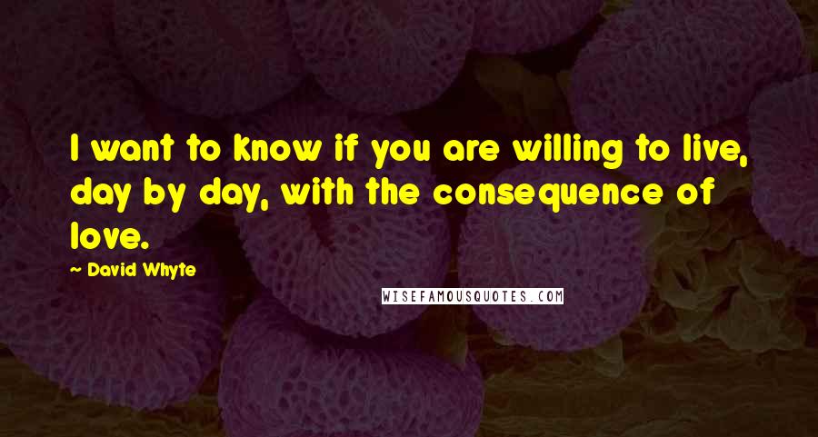 David Whyte Quotes: I want to know if you are willing to live, day by day, with the consequence of love.